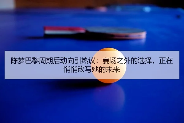 陈梦巴黎周期后动向引热议：赛场之外的选择，正在悄悄改写她的未来