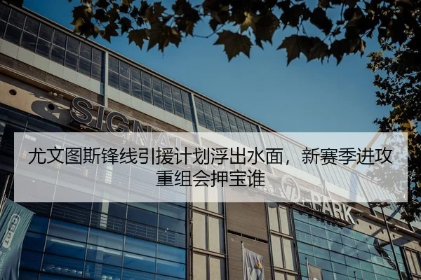 尤文图斯锋线引援计划浮出水面，新赛季进攻重组会押宝谁